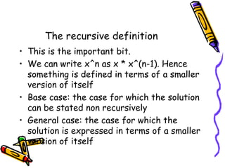 The recursive definition
• This is the important bit.
• We can write x^n as x * x^(n-1). Hence
something is defined in terms of a smaller
version of itself
• Base case: the case for which the solution
can be stated non recursively
• General case: the case for which the
solution is expressed in terms of a smaller
version of itself
 