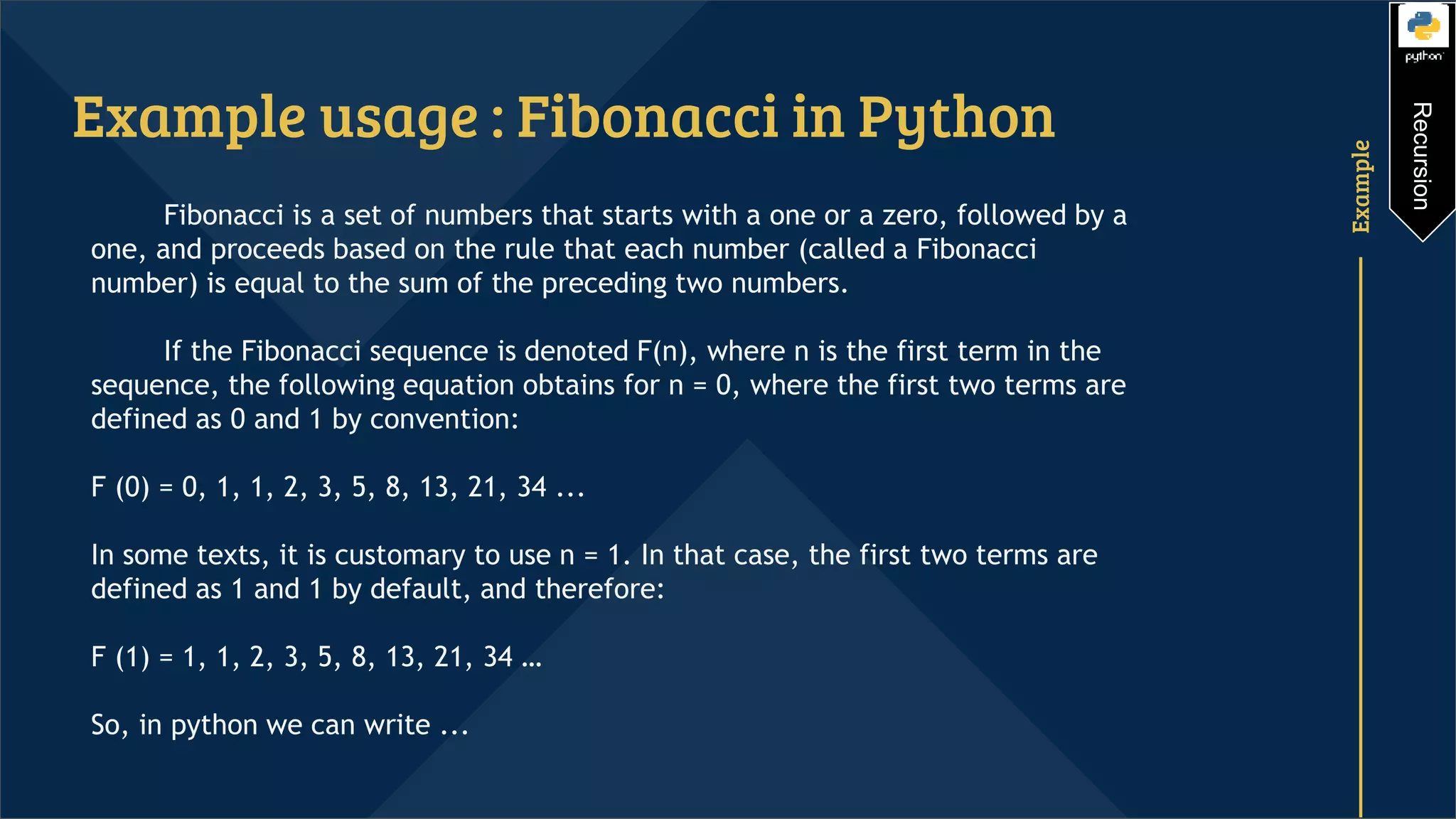 Example Example usage : Fibonacci in Python Fibonacci is a set of numbers that starts with a one or a zero, followed by a one, and proceeds based on the rule that each number (called a Fibonacci number) is equal to the sum of the preceding two numbers. If the Fibonacci sequence is denoted F(n), where n is the first term in the sequence, the following equation obtains for n = 0, where the first two terms are defined as 0 and 1 by convention: F (0) = 0, 1, 1, 2, 3, 5, 8, 13, 21, 34 ... In some texts, it is customary to use n = 1. In that case, the first two terms are defined as 1 and 1 by default, and therefore: F (1) = 1, 1, 2, 3, 5, 8, 13, 21, 34 … So, in python we can write ... Recursion 