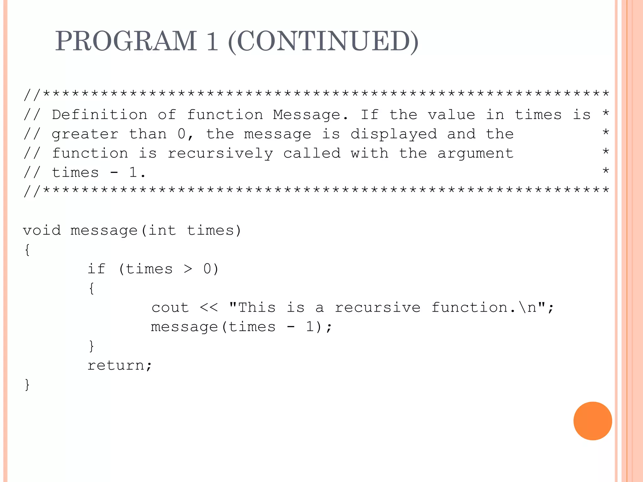 PROGRAM 1 (CONTINUED)
//***********************************************************
// Definition of function Message. If the value in times is *
// greater than 0, the message is displayed and the *
// function is recursively called with the argument *
// times - 1. *
//***********************************************************
void message(int times)
{
if (times > 0)
{
cout << "This is a recursive function.n";
message(times - 1);
}
return;
}
 
