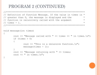 PROGRAM 2 (CONTINUED)
//***********************************************************
// Definition of function Message. If the value in times is *
// greater than 0, the message is displayed and the *
// function is recursively called with the argument *
// times - 1. *
//***********************************************************
void message(int times)
{
cout << "Message called with " << times << " in times.n";
if (times > 0)
{
cout << "This is a recursive function.n";
message(times - 1);
}
cout << "Message returning with " << times;
cout << " in times.n";
}
 