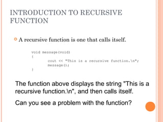 INTRODUCTION TO RECURSIVE
FUNCTION
 A recursive function is one that calls itself.
void message(void)
{
cout << "This is a recursive function.n";
message();
}
The function above displays the string "This is a
recursive function.n", and then calls itself.
Can you see a problem with the function?
 