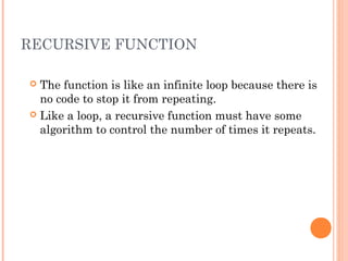 RECURSIVE FUNCTION
 The function is like an infinite loop because there is
no code to stop it from repeating.
 Like a loop, a recursive function must have some
algorithm to control the number of times it repeats.
 