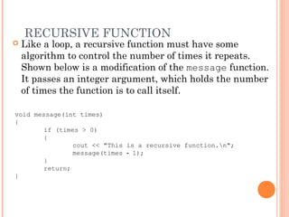 RECURSIVE FUNCTION
 Like a loop, a recursive function must have some
algorithm to control the number of times it repeats.
Shown below is a modification of the message function.
It passes an integer argument, which holds the number
of times the function is to call itself.
void message(int times)
{
if (times > 0)
{
cout << "This is a recursive function.n";
message(times 1);‑
}
return;
}
 