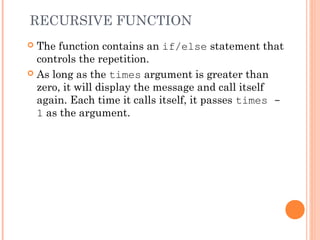 RECURSIVE FUNCTION
 The function contains an if/else statement that
controls the repetition.
 As long as the times argument is greater than
zero, it will display the message and call itself
again. Each time it calls itself, it passes times -
1 as the argument.
 