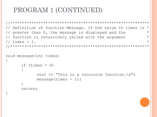 PROGRAM 1 (CONTINUED)
//***********************************************************
// Definition of function Message. If the value in times is *
// greater than 0, the message is displayed and the *
// function is recursively called with the argument *
// times - 1. *
//***********************************************************
void message(int times)
{
if (times > 0)
{
cout << "This is a recursive function.n";
message(times - 1);
}
return;
}
 