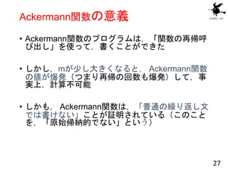 Ackermann関数の意義
• Ackermann関数のプログラムは，「関数の再帰呼
び出し」を使って，書くことができた
• しかし，mが少し大きくなると， Ackermann関数
の値が爆発（つまり再帰の回数も爆発）して，事
実上，計算不可...