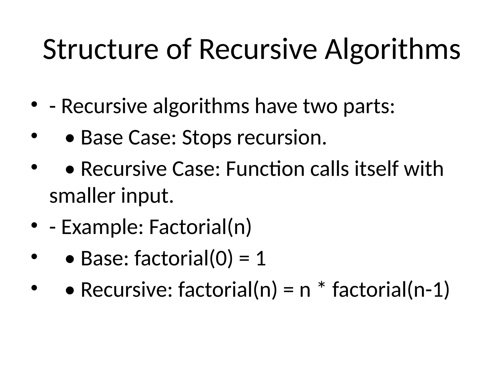 Structure of Recursive Algorithms
• - Recursive algorithms have two parts:
• • Base Case: Stops recursion.
• • Recursive Case: Function calls itself with
smaller input.
• - Example: Factorial(n)
• • Base: factorial(0) = 1
• • Recursive: factorial(n) = n * factorial(n-1)
 
