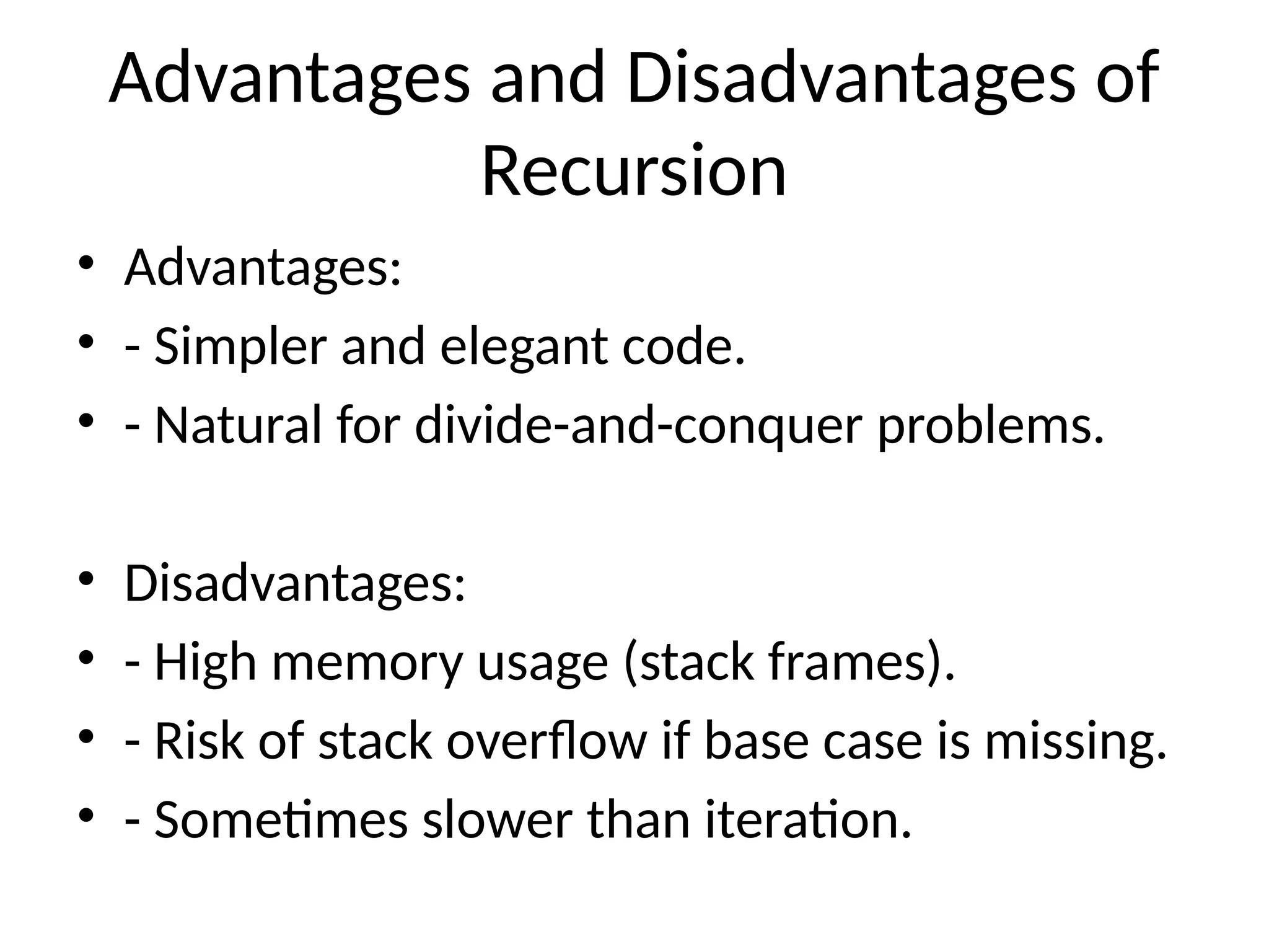 Advantages and Disadvantages of
Recursion
• Advantages:
• - Simpler and elegant code.
• - Natural for divide-and-conquer problems.
• Disadvantages:
• - High memory usage (stack frames).
• - Risk of stack overflow if base case is missing.
• - Sometimes slower than iteration.
 