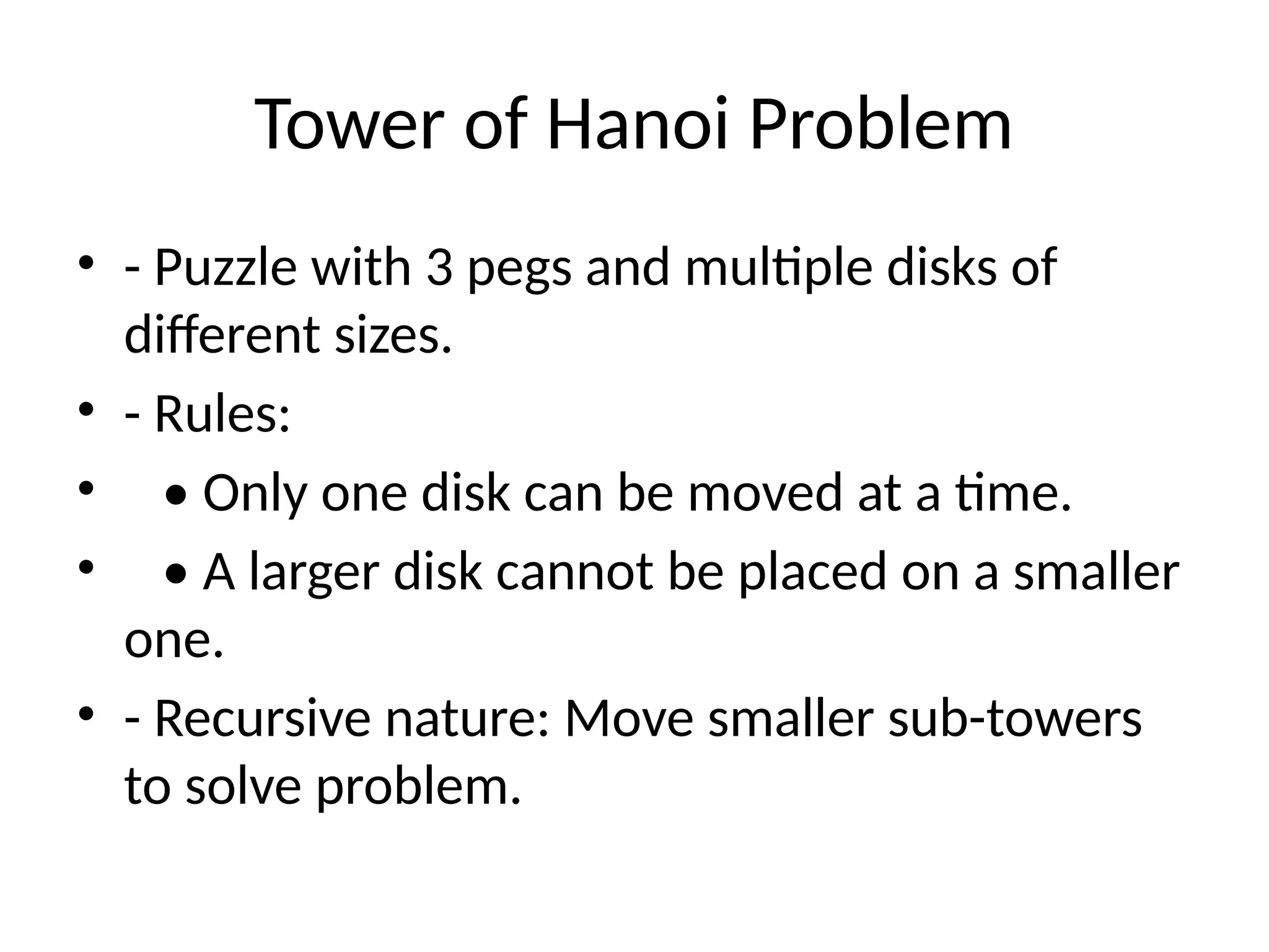 Tower of Hanoi Problem
• - Puzzle with 3 pegs and multiple disks of
different sizes.
• - Rules:
• • Only one disk can be moved at a time.
• • A larger disk cannot be placed on a smaller
one.
• - Recursive nature: Move smaller sub-towers
to solve problem.
 