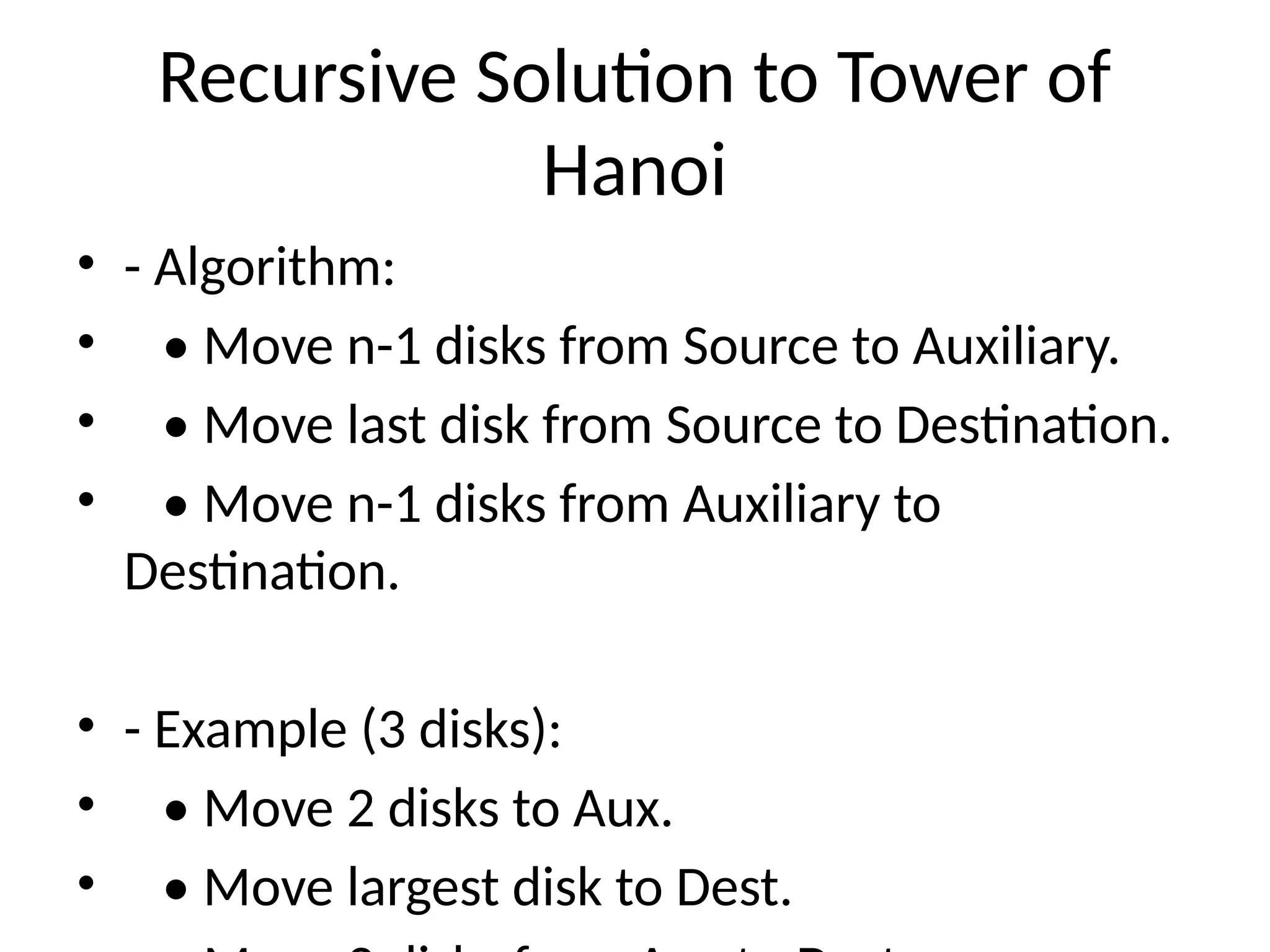 Recursive Solution to Tower of
Hanoi
• - Algorithm:
• • Move n-1 disks from Source to Auxiliary.
• • Move last disk from Source to Destination.
• • Move n-1 disks from Auxiliary to
Destination.
• - Example (3 disks):
• • Move 2 disks to Aux.
• • Move largest disk to Dest.
 