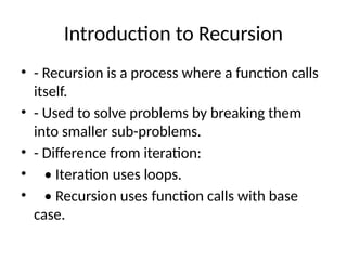 Introduction to Recursion
• - Recursion is a process where a function calls
itself.
• - Used to solve problems by breaking them
into smaller sub-problems.
• - Difference from iteration:
• • Iteration uses loops.
• • Recursion uses function calls with base
case.
 