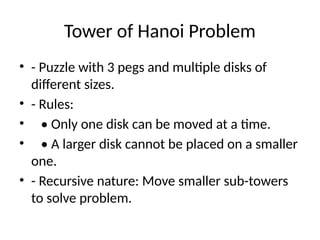Tower of Hanoi Problem
• - Puzzle with 3 pegs and multiple disks of
different sizes.
• - Rules:
• • Only one disk can be moved at a time.
• • A larger disk cannot be placed on a smaller
one.
• - Recursive nature: Move smaller sub-towers
to solve problem.
 