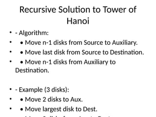 Recursive Solution to Tower of
Hanoi
• - Algorithm:
• • Move n-1 disks from Source to Auxiliary.
• • Move last disk from Source to Destination.
• • Move n-1 disks from Auxiliary to
Destination.
• - Example (3 disks):
• • Move 2 disks to Aux.
• • Move largest disk to Dest.
 