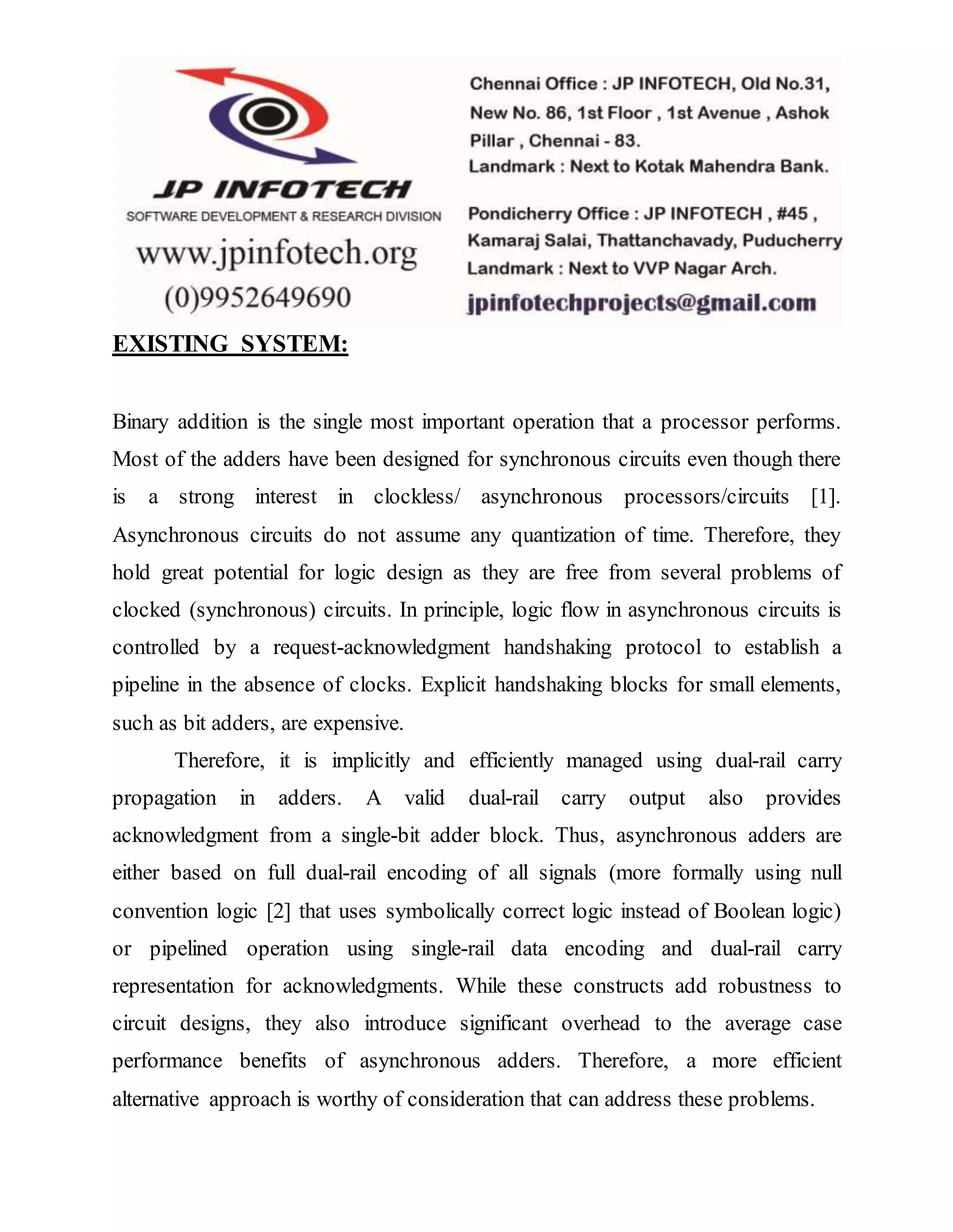EXISTING SYSTEM:
Binary addition is the single most important operation that a processor performs.
Most of the adders have been designed for synchronous circuits even though there
is a strong interest in clockless/ asynchronous processors/circuits [1].
Asynchronous circuits do not assume any quantization of time. Therefore, they
hold great potential for logic design as they are free from several problems of
clocked (synchronous) circuits. In principle, logic flow in asynchronous circuits is
controlled by a request-acknowledgment handshaking protocol to establish a
pipeline in the absence of clocks. Explicit handshaking blocks for small elements,
such as bit adders, are expensive.
Therefore, it is implicitly and efficiently managed using dual-rail carry
propagation in adders. A valid dual-rail carry output also provides
acknowledgment from a single-bit adder block. Thus, asynchronous adders are
either based on full dual-rail encoding of all signals (more formally using null
convention logic [2] that uses symbolically correct logic instead of Boolean logic)
or pipelined operation using single-rail data encoding and dual-rail carry
representation for acknowledgments. While these constructs add robustness to
circuit designs, they also introduce significant overhead to the average case
performance benefits of asynchronous adders. Therefore, a more efficient
alternative approach is worthy of consideration that can address these problems.
 