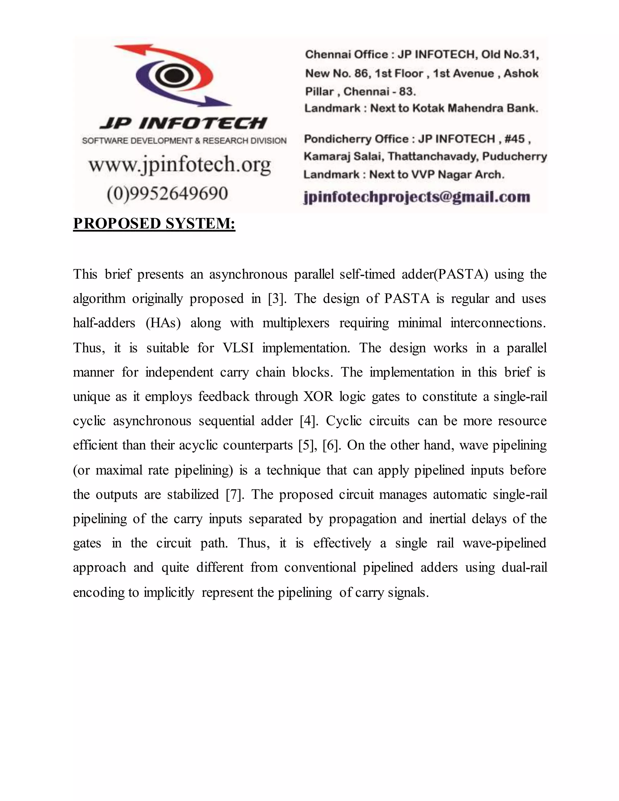 PROPOSED SYSTEM:
This brief presents an asynchronous parallel self-timed adder(PASTA) using the
algorithm originally proposed in [3]. The design of PASTA is regular and uses
half-adders (HAs) along with multiplexers requiring minimal interconnections.
Thus, it is suitable for VLSI implementation. The design works in a parallel
manner for independent carry chain blocks. The implementation in this brief is
unique as it employs feedback through XOR logic gates to constitute a single-rail
cyclic asynchronous sequential adder [4]. Cyclic circuits can be more resource
efficient than their acyclic counterparts [5], [6]. On the other hand, wave pipelining
(or maximal rate pipelining) is a technique that can apply pipelined inputs before
the outputs are stabilized [7]. The proposed circuit manages automatic single-rail
pipelining of the carry inputs separated by propagation and inertial delays of the
gates in the circuit path. Thus, it is effectively a single rail wave-pipelined
approach and quite different from conventional pipelined adders using dual-rail
encoding to implicitly represent the pipelining of carry signals.
 