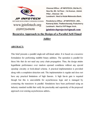 Recursive Approach to the Design of a Parallel Self-Timed
Adder
ABSTRACT:
This brief presents a parallel single-rail self-timed adder. It is based on a recursive
formulation for performing multibit binary addition. The operation is parallel for
those bits that do not need any carry chain propagation. Thus, the design attains
logarithmic performance over random operand conditions without any special
speedup circuitry or look-ahead schema. A practical implementation is provided
along with a completion detection unit. The implementation is regular and does not
have any practical limitations of high fanouts. A high fan-in gate is required
though but this is unavoidable for asynchronous logic and is managed by
connecting the transistors in parallel. Simulations have been performed using an
industry standard toolkit that verify the practicality and superiority of the proposed
approach over existing asynchronous adders.
 