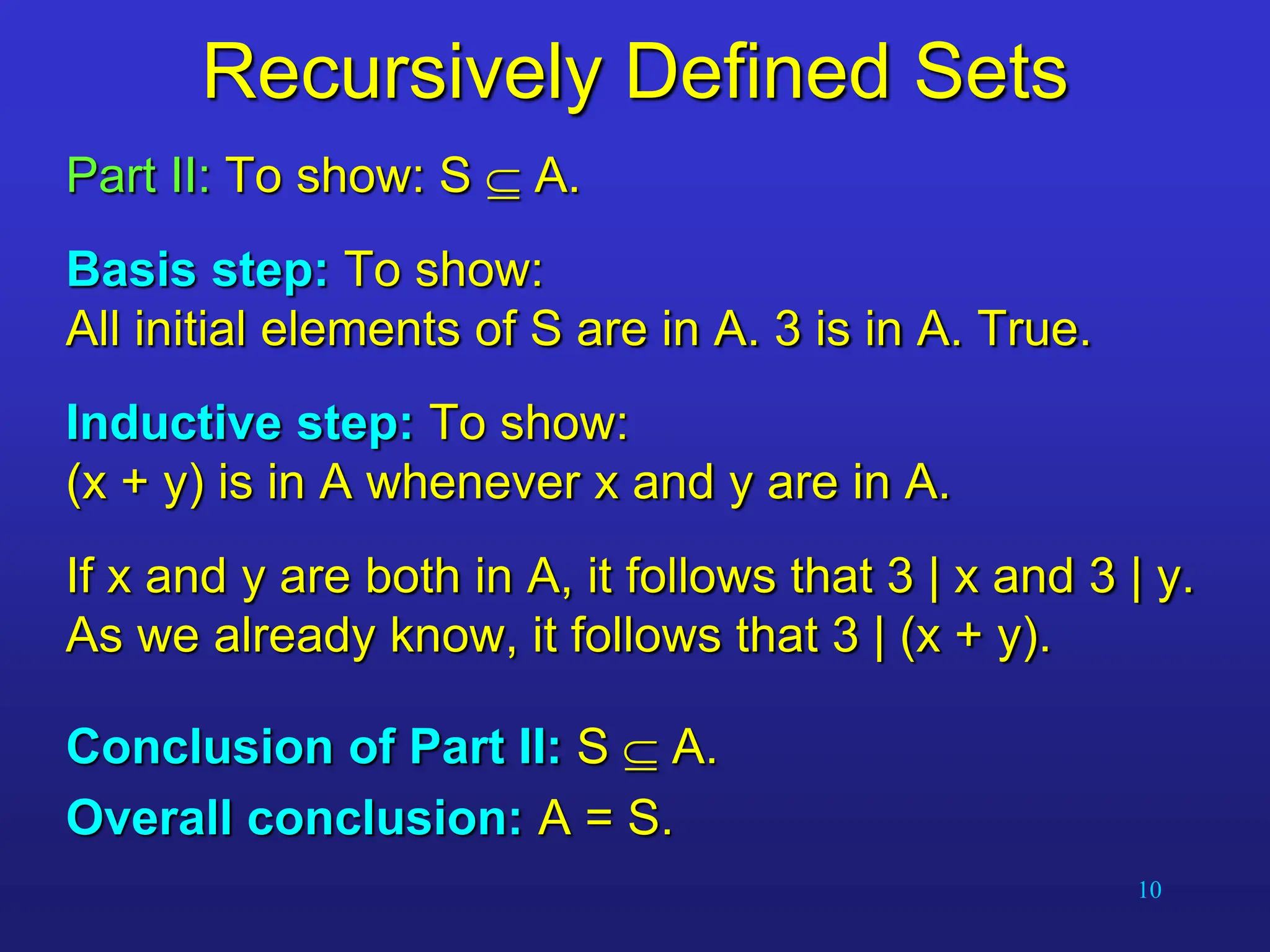10
Recursively Defined Sets
Part II: To show: S  A.
Basis step: To show:
All initial elements of S are in A. 3 is in A. True.
Inductive step: To show:
(x + y) is in A whenever x and y are in A.
If x and y are both in A, it follows that 3 | x and 3 | y.
As we already know, it follows that 3 | (x + y).
Conclusion of Part II: S  A.
Overall conclusion: A = S.
 