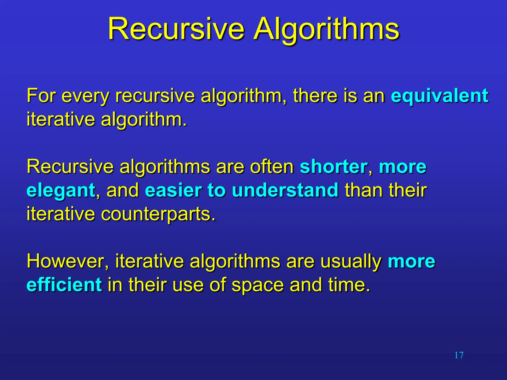 17
Recursive Algorithms
For every recursive algorithm, there is an equivalent
iterative algorithm.
Recursive algorithms are often shorter, more
elegant, and easier to understand than their
iterative counterparts.
However, iterative algorithms are usually more
efficient in their use of space and time.
 
