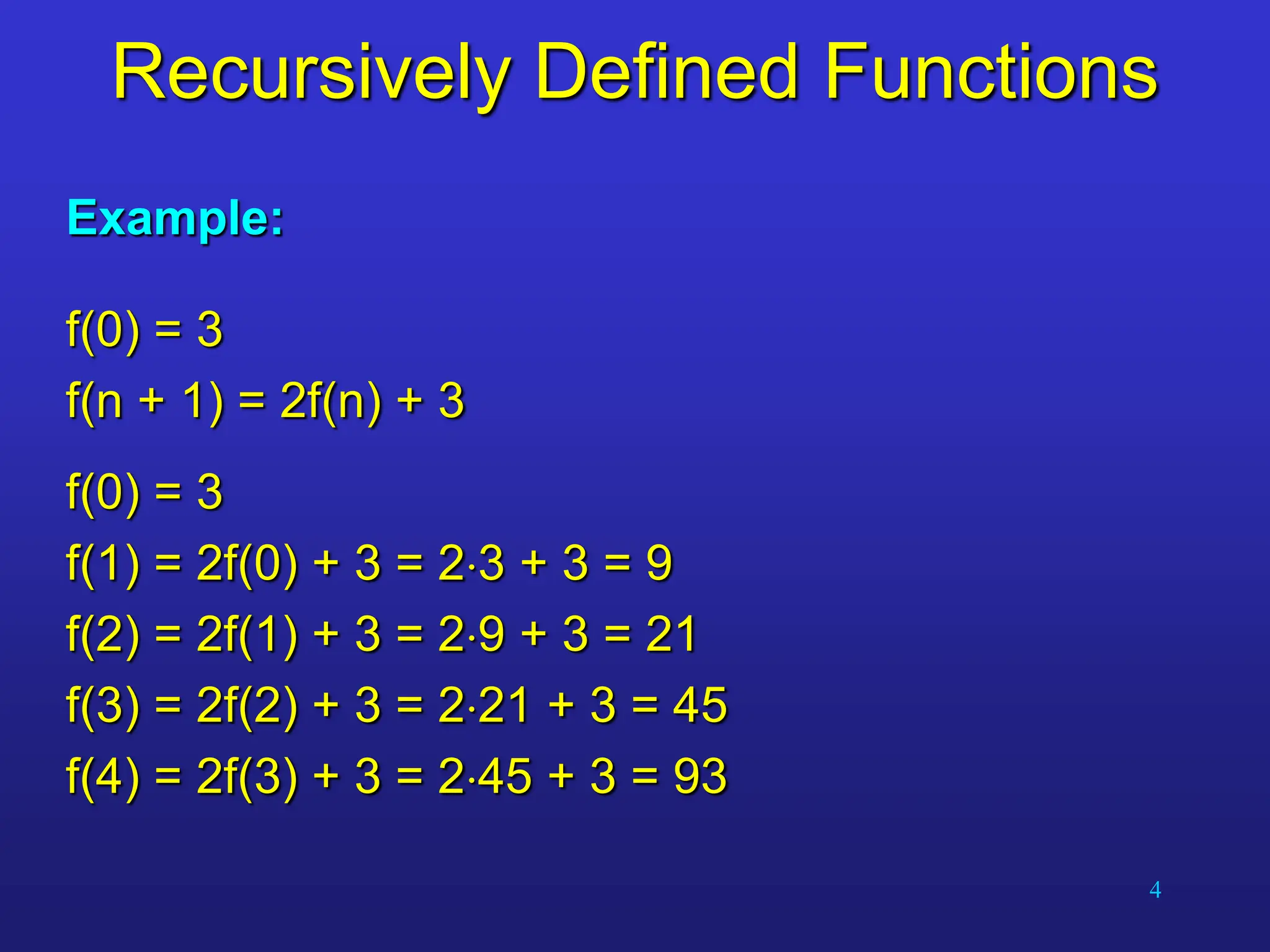4
Recursively Defined Functions
Example:
f(0) = 3
f(n + 1) = 2f(n) + 3
f(0) = 3
f(1) = 2f(0) + 3 = 23 + 3 = 9
f(2) = 2f(1) + 3 = 29 + 3 = 21
f(3) = 2f(2) + 3 = 221 + 3 = 45
f(4) = 2f(3) + 3 = 245 + 3 = 93
 