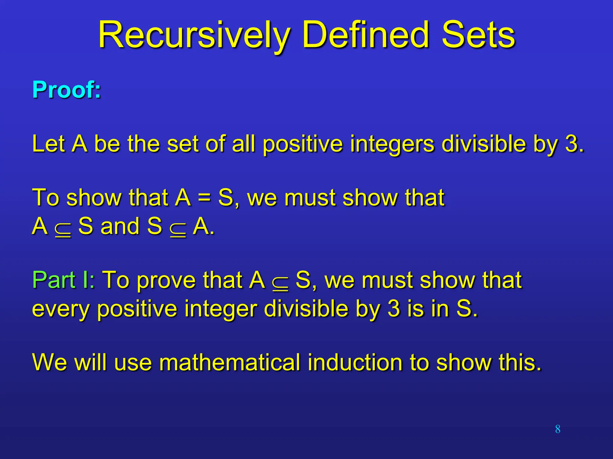 8
Recursively Defined Sets
Proof:
Let A be the set of all positive integers divisible by 3.
To show that A = S, we must show that
A  S and S  A.
Part I: To prove that A  S, we must show that
every positive integer divisible by 3 is in S.
We will use mathematical induction to show this.
 