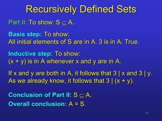10
Recursively Defined Sets
Part II: To show: S  A.
Basis step: To show:
All initial elements of S are in A. 3 is in A. True.
Inductive step: To show:
(x + y) is in A whenever x and y are in A.
If x and y are both in A, it follows that 3 | x and 3 | y.
As we already know, it follows that 3 | (x + y).
Conclusion of Part II: S  A.
Overall conclusion: A = S.
 