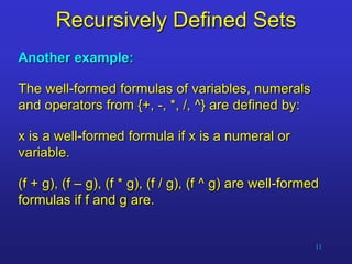 11
Recursively Defined Sets
Another example:
The well-formed formulas of variables, numerals
and operators from {+, -, *, /, ^} are defined by:
x is a well-formed formula if x is a numeral or
variable.
(f + g), (f – g), (f * g), (f / g), (f ^ g) are well-formed
formulas if f and g are.
 