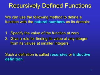 3
Recursively Defined Functions
We can use the following method to define a
function with the natural numbers as its domain:
1. Specify the value of the function at zero.
2. Give a rule for finding its value at any integer
from its values at smaller integers.
Such a definition is called recursive or inductive
definition.
 