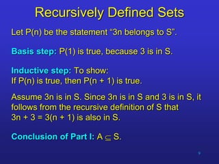 9
Recursively Defined Sets
Let P(n) be the statement “3n belongs to S”.
Basis step: P(1) is true, because 3 is in S.
Inductive step: To show:
If P(n) is true, then P(n + 1) is true.
Assume 3n is in S. Since 3n is in S and 3 is in S, it
follows from the recursive definition of S that
3n + 3 = 3(n + 1) is also in S.
Conclusion of Part I: A  S.
 