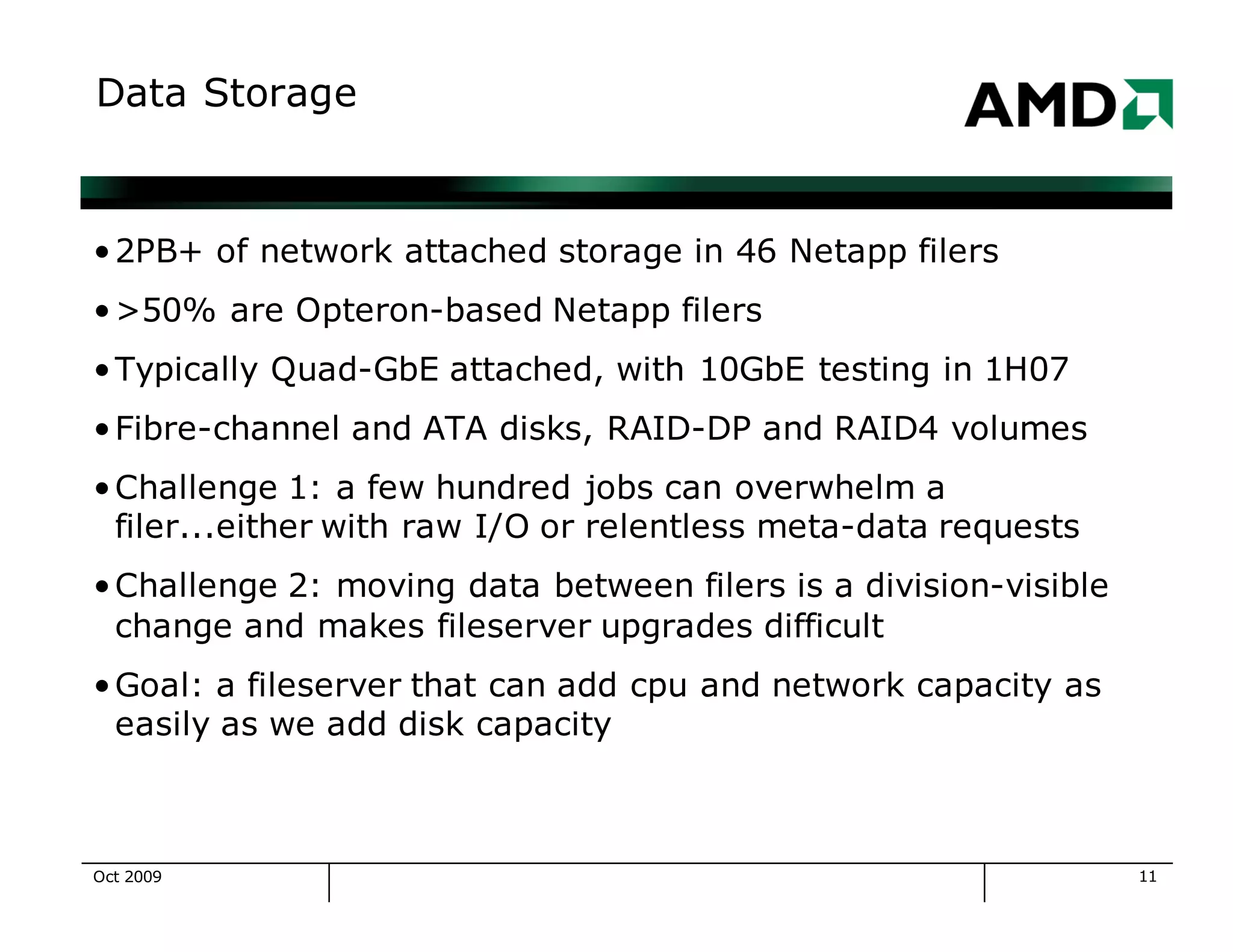 11
Data Storage
•2PB+ of network attached storage in 46 Netapp filers
•>50% are Opteron-based Netapp filers
•Typically Quad-GbE attached, with 10GbE testing in 1H07
•Fibre-channel and ATA disks, RAID-DP and RAID4 volumes
•Challenge 1: a few hundred jobs can overwhelm a
filer...either with raw I/O or relentless meta-data requests
•Challenge 2: moving data between filers is a division-visible
change and makes fileserver upgrades difficult
•Goal: a fileserver that can add cpu and network capacity as
easily as we add disk capacity
Oct 2009
 
