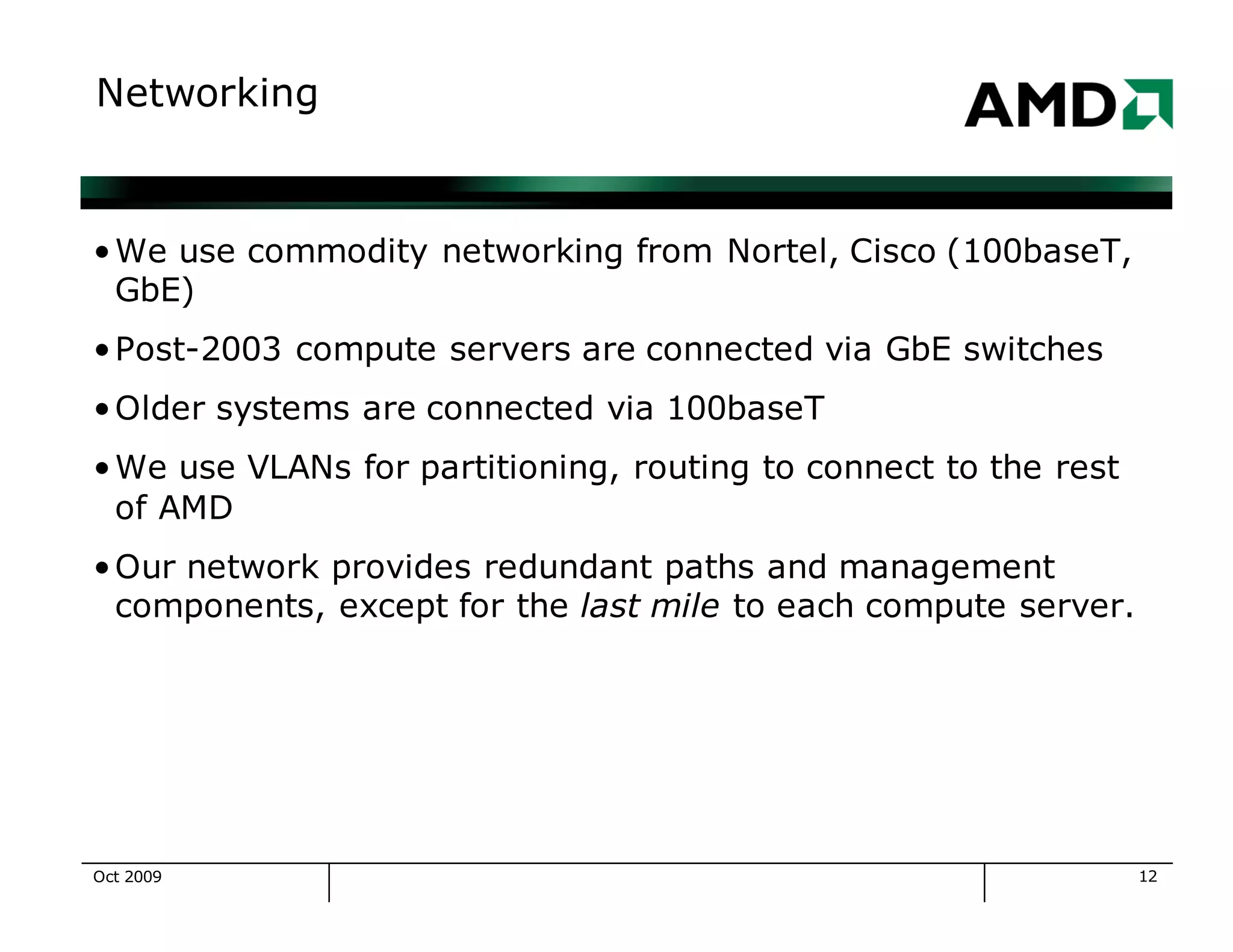 12
Networking
•We use commodity networking from Nortel, Cisco (100baseT,
GbE)
•Post-2003 compute servers are connected via GbE switches
•Older systems are connected via 100baseT
•We use VLANs for partitioning, routing to connect to the rest
of AMD
•Our network provides redundant paths and management
components, except for the last mile to each compute server.
Oct 2009
 