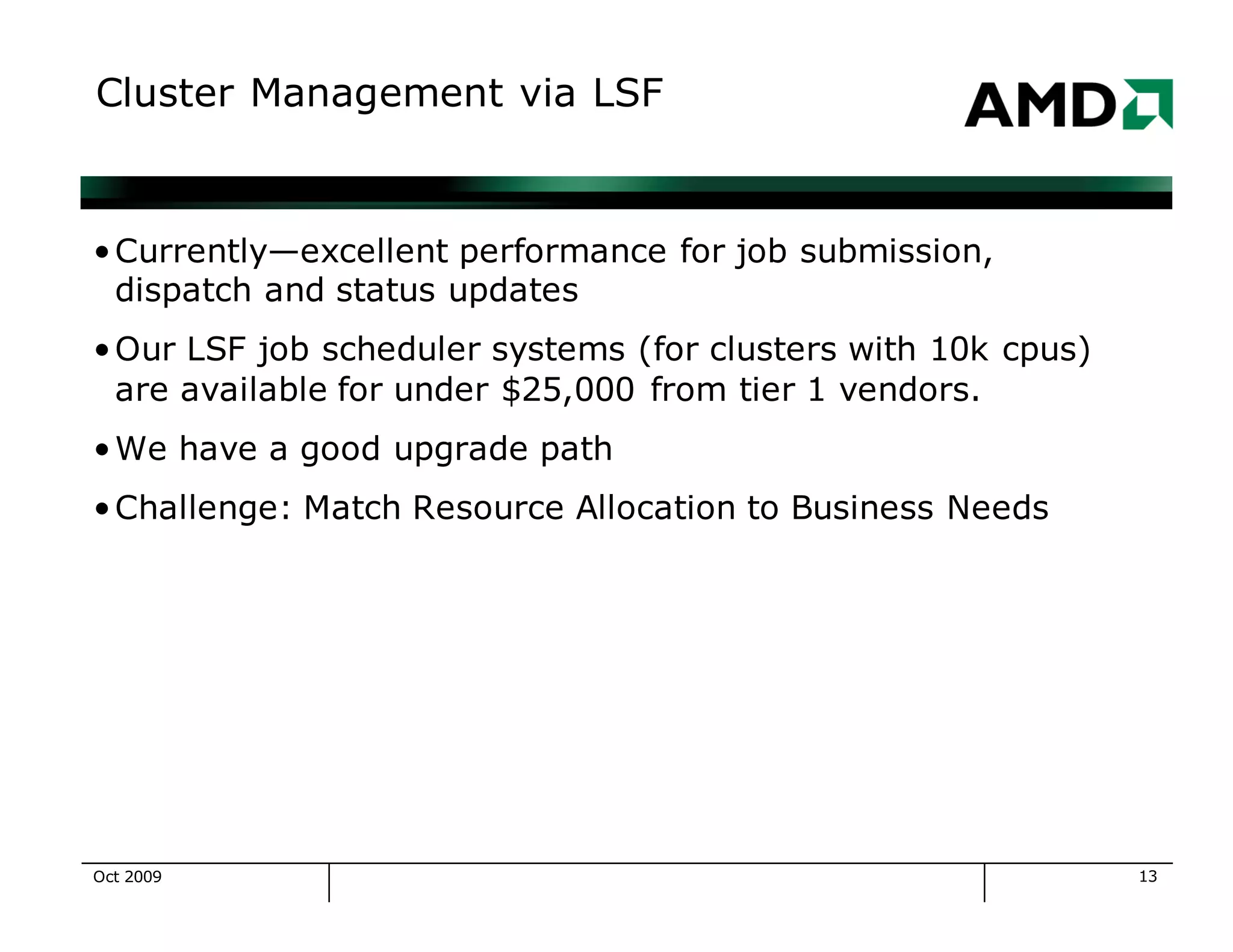 13
Cluster Management via LSF
•Currently—excellent performance for job submission,
dispatch and status updates
•Our LSF job scheduler systems (for clusters with 10k cpus)
are available for under $25,000 from tier 1 vendors.
•We have a good upgrade path
•Challenge: Match Resource Allocation to Business Needs
Oct 2009
 