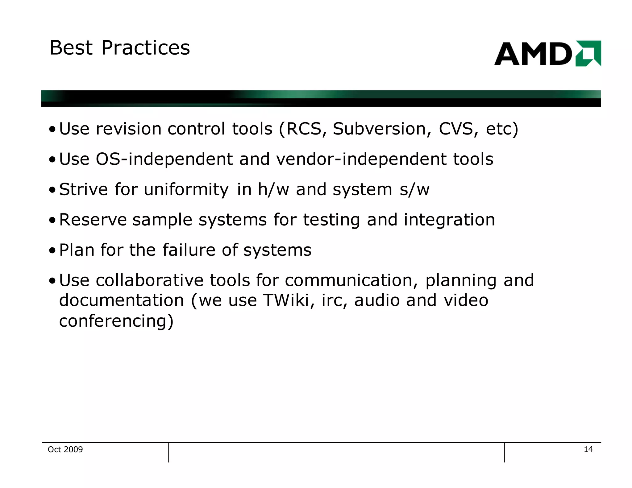 14
Best Practices
•Use revision control tools (RCS, Subversion, CVS, etc)
•Use OS-independent and vendor-independent tools
•Strive for uniformity in h/w and system s/w
•Reserve sample systems for testing and integration
•Plan for the failure of systems
•Use collaborative tools for communication, planning and
documentation (we use TWiki, irc, audio and video
conferencing)
Oct 2009
 
