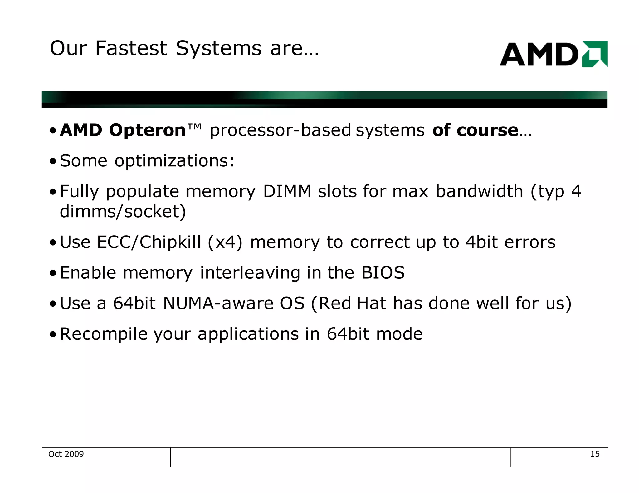 15
Our Fastest Systems are…
•AMD Opteron™ processor-based systems of course…
•Some optimizations:
•Fully populate memory DIMM slots for max bandwidth (typ 4
dimms/socket)
•Use ECC/Chipkill (x4) memory to correct up to 4bit errors
•Enable memory interleaving in the BIOS
•Use a 64bit NUMA-aware OS (Red Hat has done well for us)
•Recompile your applications in 64bit mode
Oct 2009
 