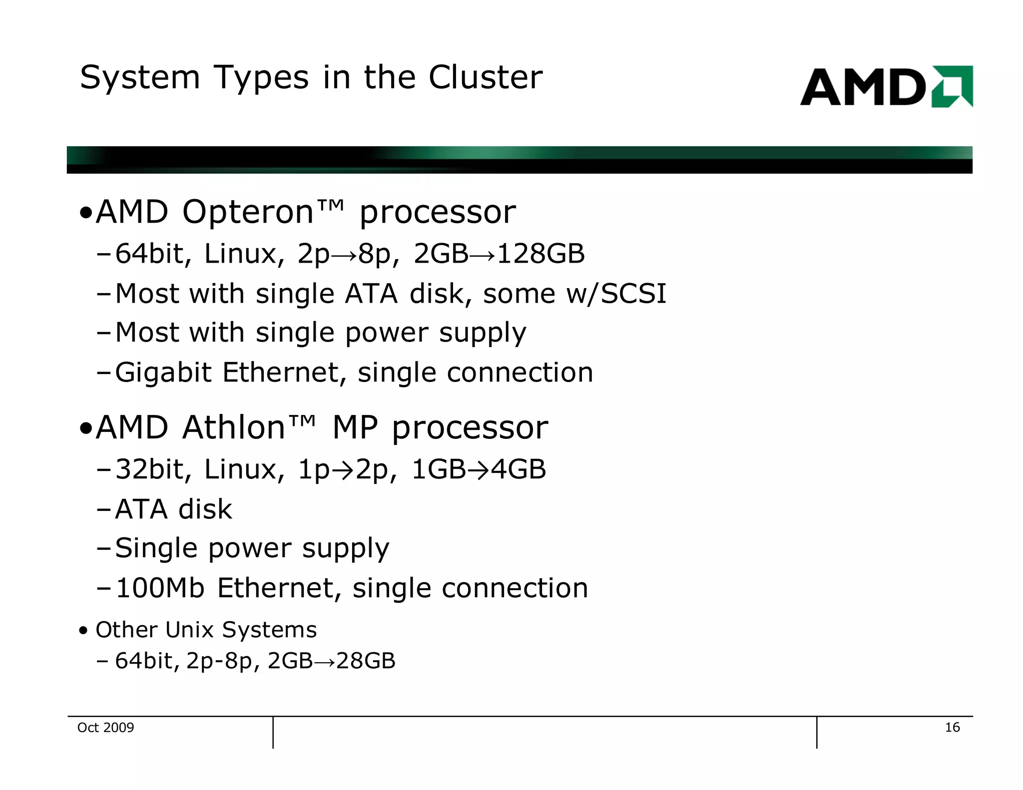 16
System Types in the Cluster
•AMD Opteron™ processor
–64bit, Linux, 2p→8p, 2GB→128GB
–Most with single ATA disk, some w/SCSI
–Most with single power supply
–Gigabit Ethernet, single connection
•AMD Athlon™ MP processor
–32bit, Linux, 1p→2p, 1GB→4GB
–ATA disk
–Single power supply
–100Mb Ethernet, single connection
• Other Unix Systems
– 64bit, 2p-8p, 2GB→28GB
Oct 2009
 