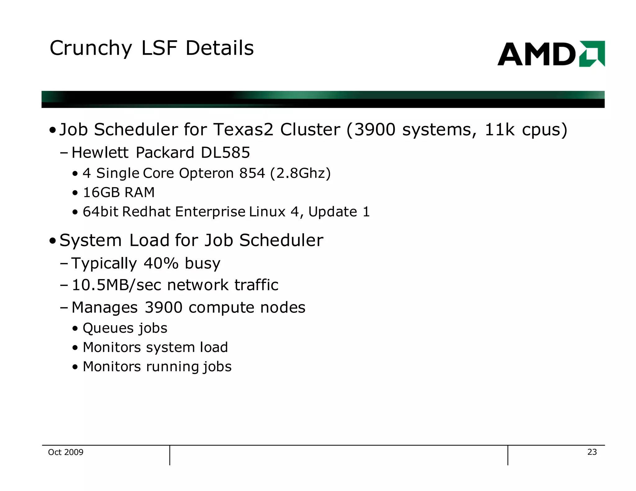 23
Crunchy LSF Details
•Job Scheduler for Texas2 Cluster (3900 systems, 11k cpus)
– Hewlett Packard DL585
• 4 Single Core Opteron 854 (2.8Ghz)
• 16GB RAM
• 64bit Redhat Enterprise Linux 4, Update 1
•System Load for Job Scheduler
– Typically 40% busy
– 10.5MB/sec network traffic
– Manages 3900 compute nodes
• Queues jobs
• Monitors system load
• Monitors running jobs
Oct 2009
 