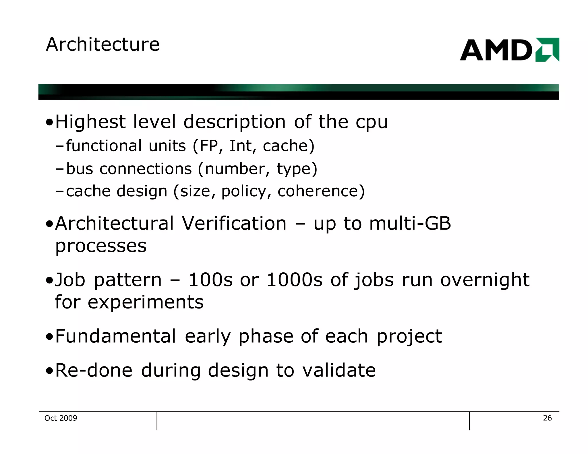 26
Architecture
•Highest level description of the cpu
–functional units (FP, Int, cache)
–bus connections (number, type)
–cache design (size, policy, coherence)
•Architectural Verification – up to multi-GB
processes
•Job pattern – 100s or 1000s of jobs run overnight
for experiments
•Fundamental early phase of each project
•Re-done during design to validate
Oct 2009
 