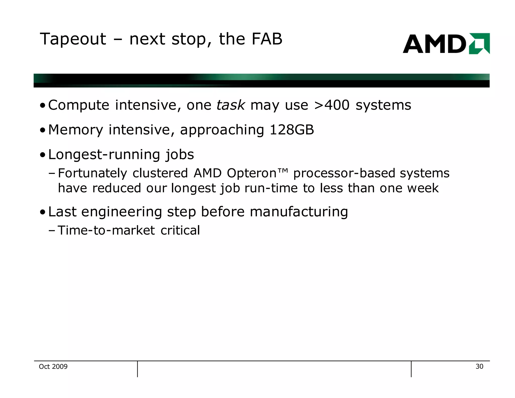 30
Tapeout – next stop, the FAB
•Compute intensive, one task may use >400 systems
•Memory intensive, approaching 128GB
•Longest-running jobs
– Fortunately clustered AMD Opteron™ processor-based systems
have reduced our longest job run-time to less than one week
•Last engineering step before manufacturing
– Time-to-market critical
Oct 2009
 
