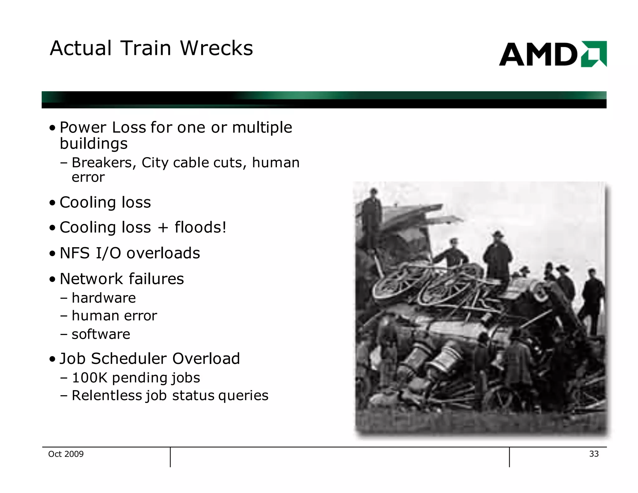 33
Actual Train Wrecks
• Power Loss for one or multiple
buildings
– Breakers, City cable cuts, human
error
• Cooling loss
• Cooling loss + floods!
• NFS I/O overloads
• Network failures
– hardware
– human error
– software
• Job Scheduler Overload
– 100K pending jobs
– Relentless job status queries
Oct 2009
 