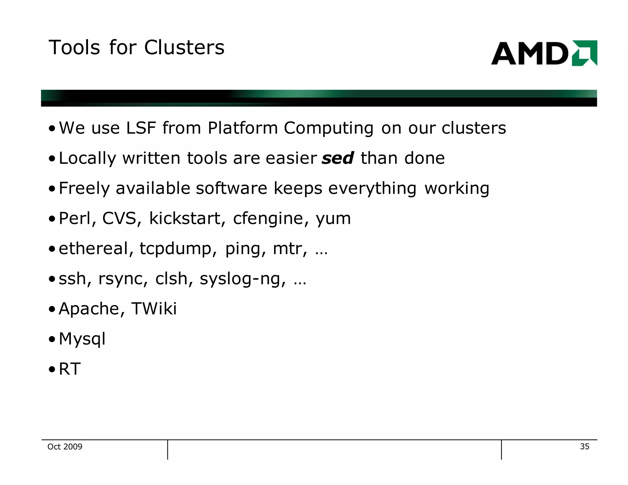 35
Tools for Clusters
•We use LSF from Platform Computing on our clusters
•Locally written tools are easier sed than done
•Freely available software keeps everything working
•Perl, CVS, kickstart, cfengine, yum
•ethereal, tcpdump, ping, mtr, …
•ssh, rsync, clsh, syslog-ng, …
•Apache, TWiki
•Mysql
•RT
Oct 2009
 