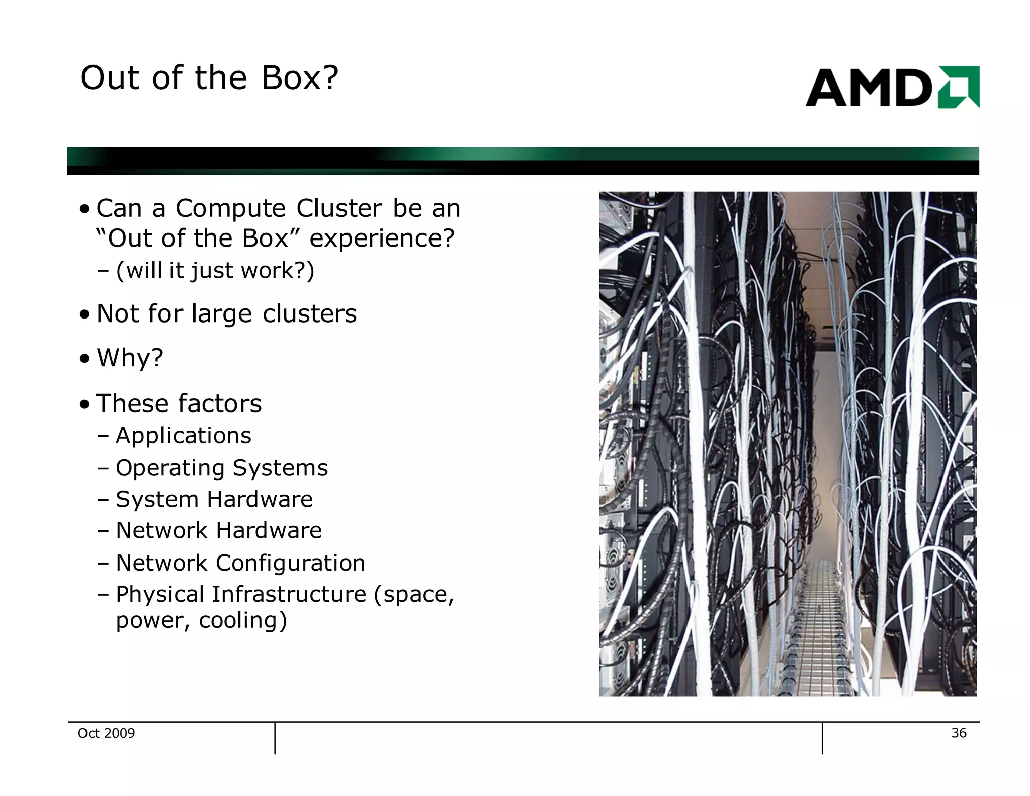 36
Out of the Box?
• Can a Compute Cluster be an
“Out of the Box” experience?
– (will it just work?)
• Not for large clusters
• Why?
• These factors
– Applications
– Operating Systems
– System Hardware
– Network Hardware
– Network Configuration
– Physical Infrastructure (space,
power, cooling)
Oct 2009
 
