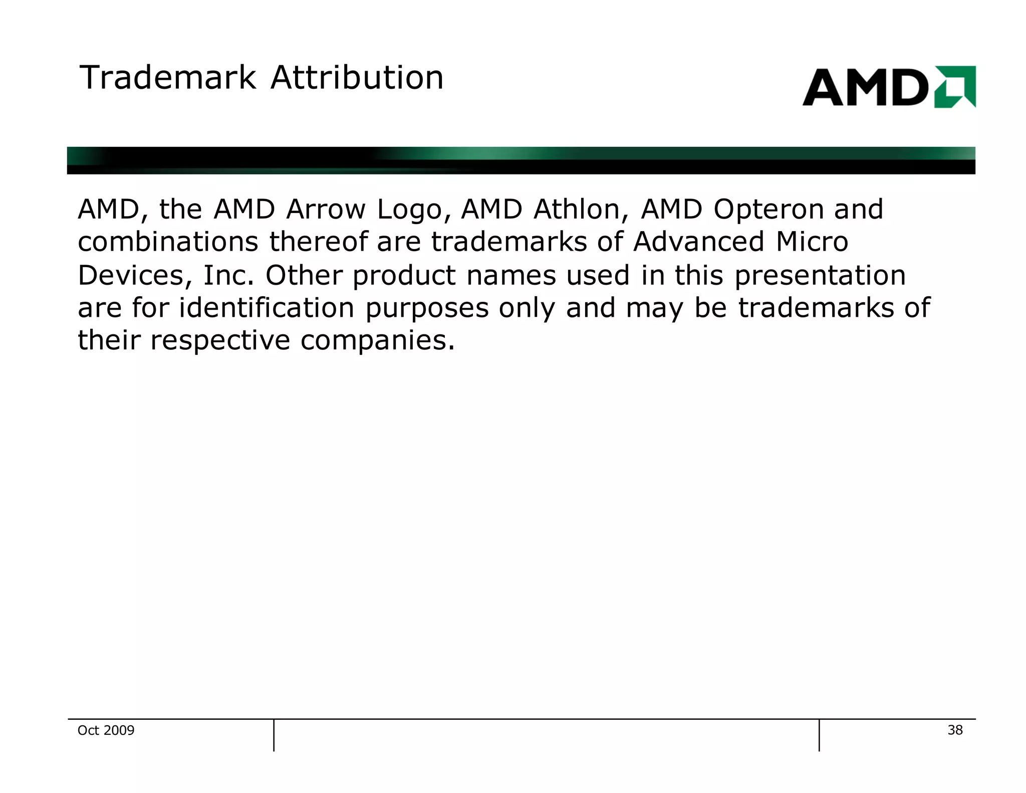 38
Trademark Attribution
AMD, the AMD Arrow Logo, AMD Athlon, AMD Opteron and
combinations thereof are trademarks of Advanced Micro
Devices, Inc. Other product names used in this presentation
are for identification purposes only and may be trademarks of
their respective companies.
Oct 2009
 