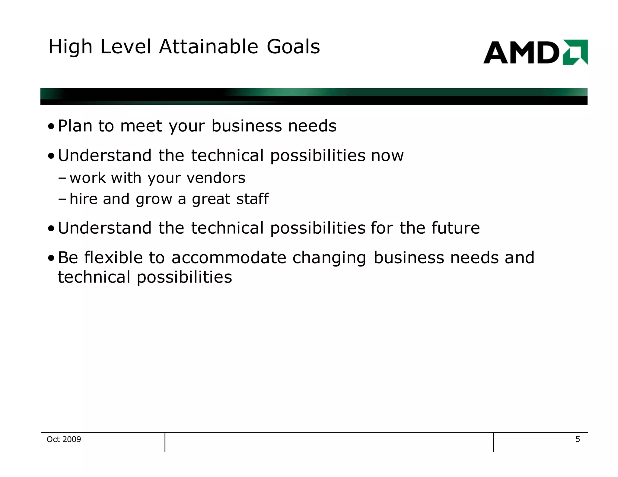 5
High Level Attainable Goals
•Plan to meet your business needs
•Understand the technical possibilities now
– work with your vendors
– hire and grow a great staff
•Understand the technical possibilities for the future
•Be flexible to accommodate changing business needs and
technical possibilities
Oct 2009
 