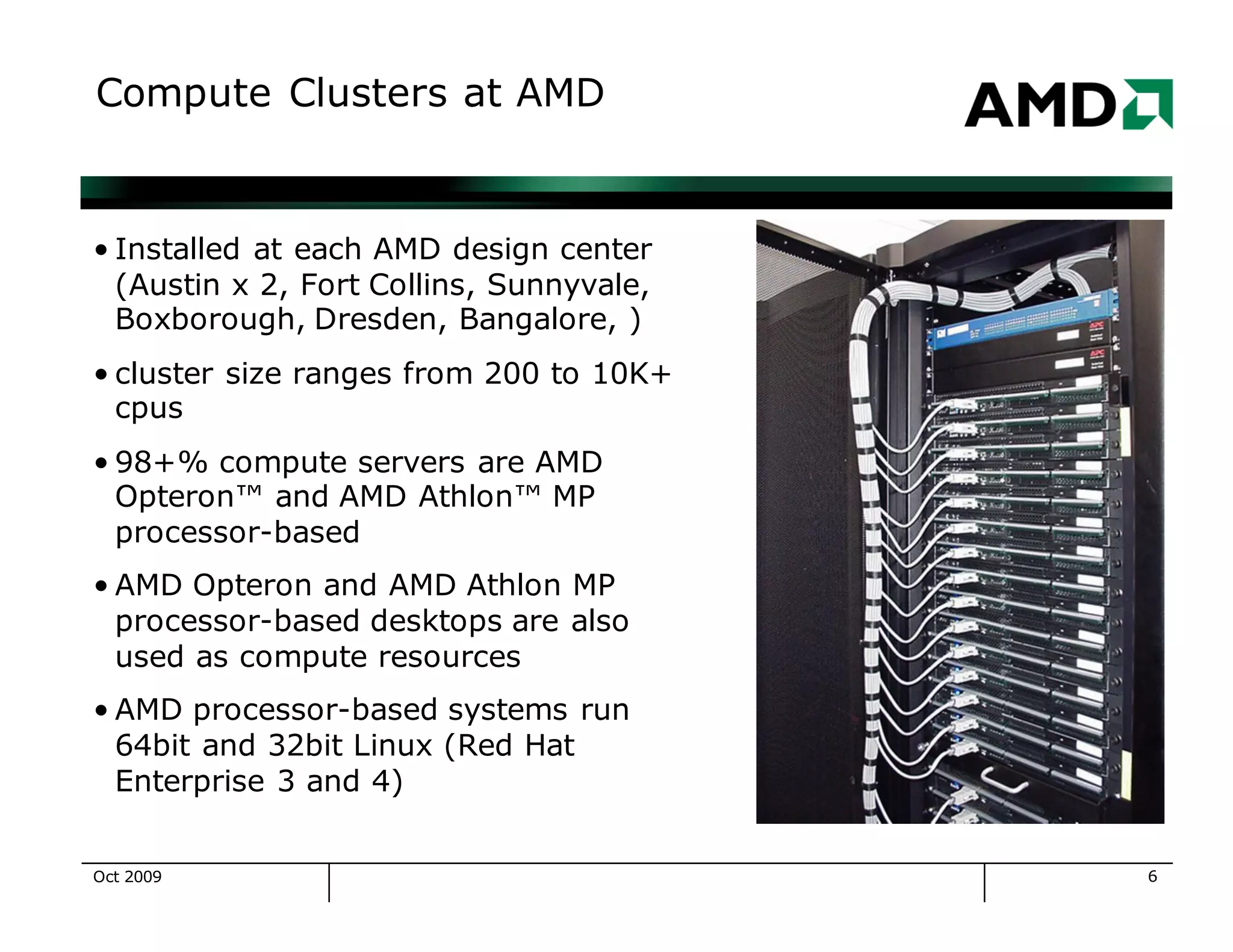 6
Compute Clusters at AMD
• Installed at each AMD design center
(Austin x 2, Fort Collins, Sunnyvale,
Boxborough, Dresden, Bangalore, )
• cluster size ranges from 200 to 10K+
cpus
• 98+% compute servers are AMD
Opteron™ and AMD Athlon™ MP
processor-based
• AMD Opteron and AMD Athlon MP
processor-based desktops are also
used as compute resources
• AMD processor-based systems run
64bit and 32bit Linux (Red Hat
Enterprise 3 and 4)
Oct 2009
 