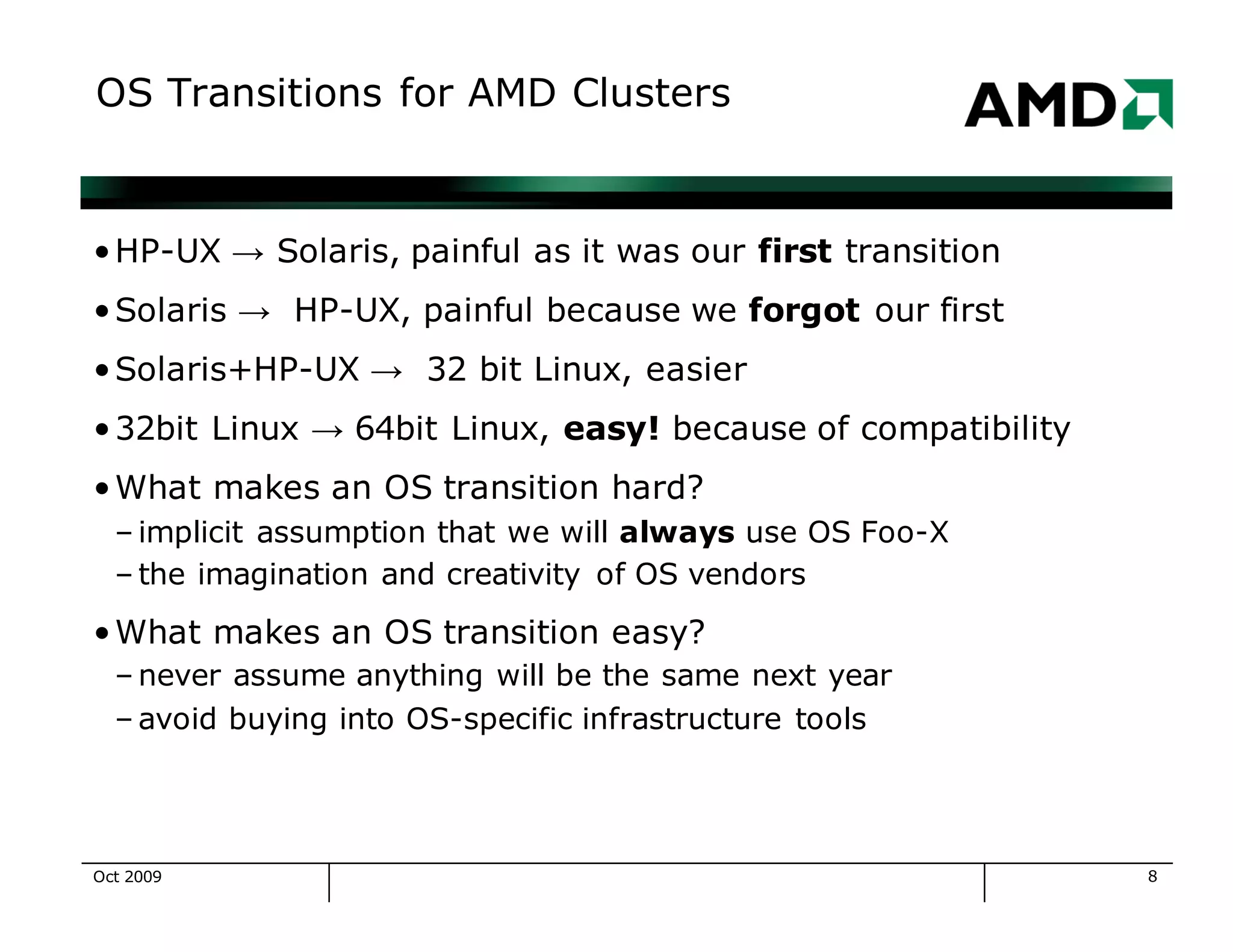 8
OS Transitions for AMD Clusters
•HP-UX → Solaris, painful as it was our first transition
•Solaris → HP-UX, painful because we forgot our first
•Solaris+HP-UX → 32 bit Linux, easier
•32bit Linux → 64bit Linux, easy! because of compatibility
•What makes an OS transition hard?
– implicit assumption that we will always use OS Foo-X
– the imagination and creativity of OS vendors
•What makes an OS transition easy?
– never assume anything will be the same next year
– avoid buying into OS-specific infrastructure tools
Oct 2009
 