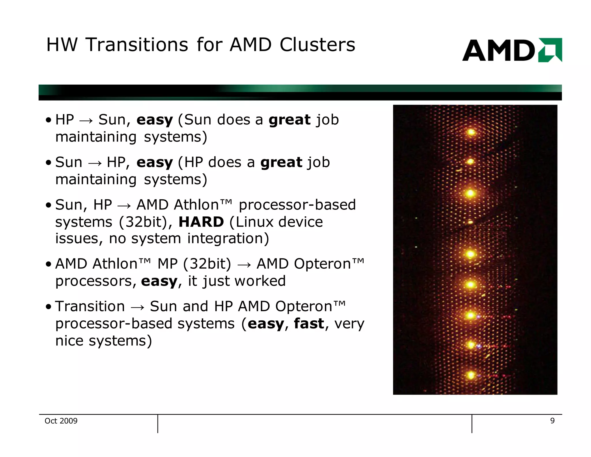 9
HW Transitions for AMD Clusters
• HP → Sun, easy (Sun does a great job
maintaining systems)
• Sun → HP, easy (HP does a great job
maintaining systems)
• Sun, HP → AMD Athlon™ processor-based
systems (32bit), HARD (Linux device
issues, no system integration)
• AMD Athlon™ MP (32bit) → AMD Opteron™
processors, easy, it just worked
• Transition → Sun and HP AMD Opteron™
processor-based systems (easy, fast, very
nice systems)
Oct 2009
 