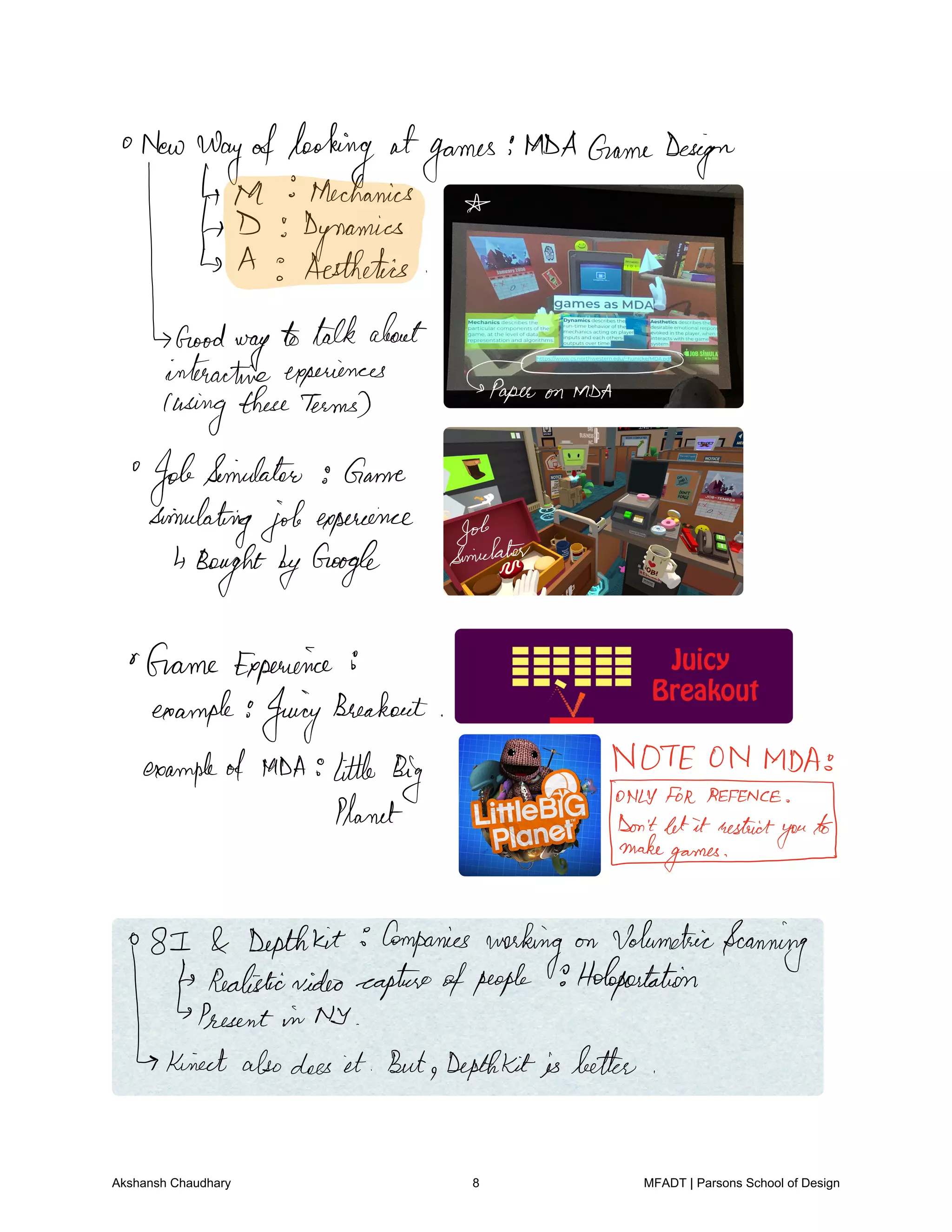 New
wayoflooking atgames
MDAGameDesign
4 ta Mechanics
D Dynamics
Is A Aesthetics
iaE mYmzYt paneusing l
JobSimulator Game
simulatingjobexperience
BoughtbyGoogle
Marinate
Game Experience 8
example JuicyBheakout
TE ON MDAexampleof MDA little Big YIyforres.eu
yPlanet Donmatheatgaffytuity
81 Depthkit Companies
working on VolumetricScanning
Realisticvideocaptureofpeople Holopastation
Present in NY
Kinectalsodoes it But Depthkit isbetter
Akshansh Chaudhary 8 MFADT | Parsons School of Design
 
