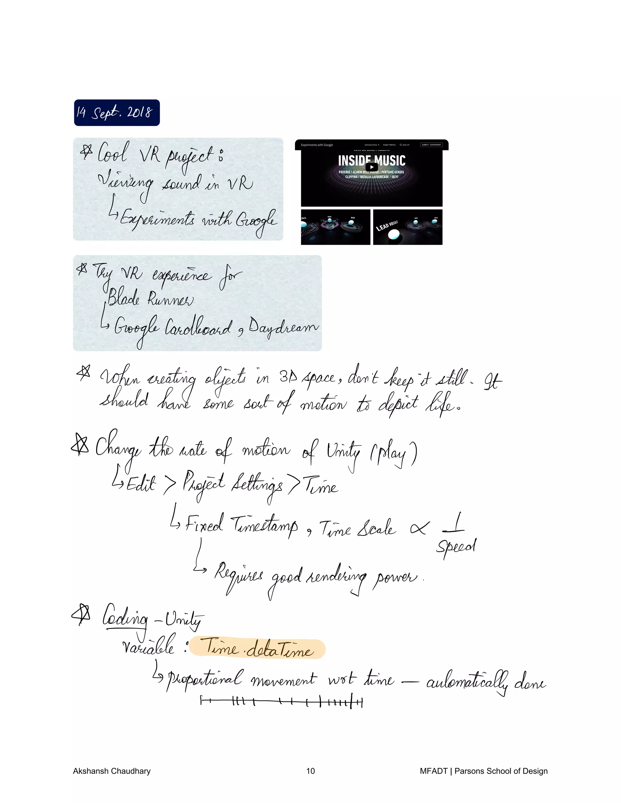 14Sept2018
Cool VRproject
Viewingsoundin Vh
ExperimentswithGoogle
Thy VR experience
forBladeRunner
Is
Google
CardboardgDaydream
whencreatingobjects in 3Dspace don'tkeep it still It
shouldhave some sortofmotion todepictlife
I changethenoteofmotion
ofunity Iplay
Edit Pagettsettings Time
fixedTimestamp TimeScale I
speed
Requires
goodrenderingpower
A fooling Unity
Variable TimedetaTime
proportionalmovement wot time automaticallydone
t.EE
Akshansh Chaudhary 10 MFADT | Parsons School of Design
 