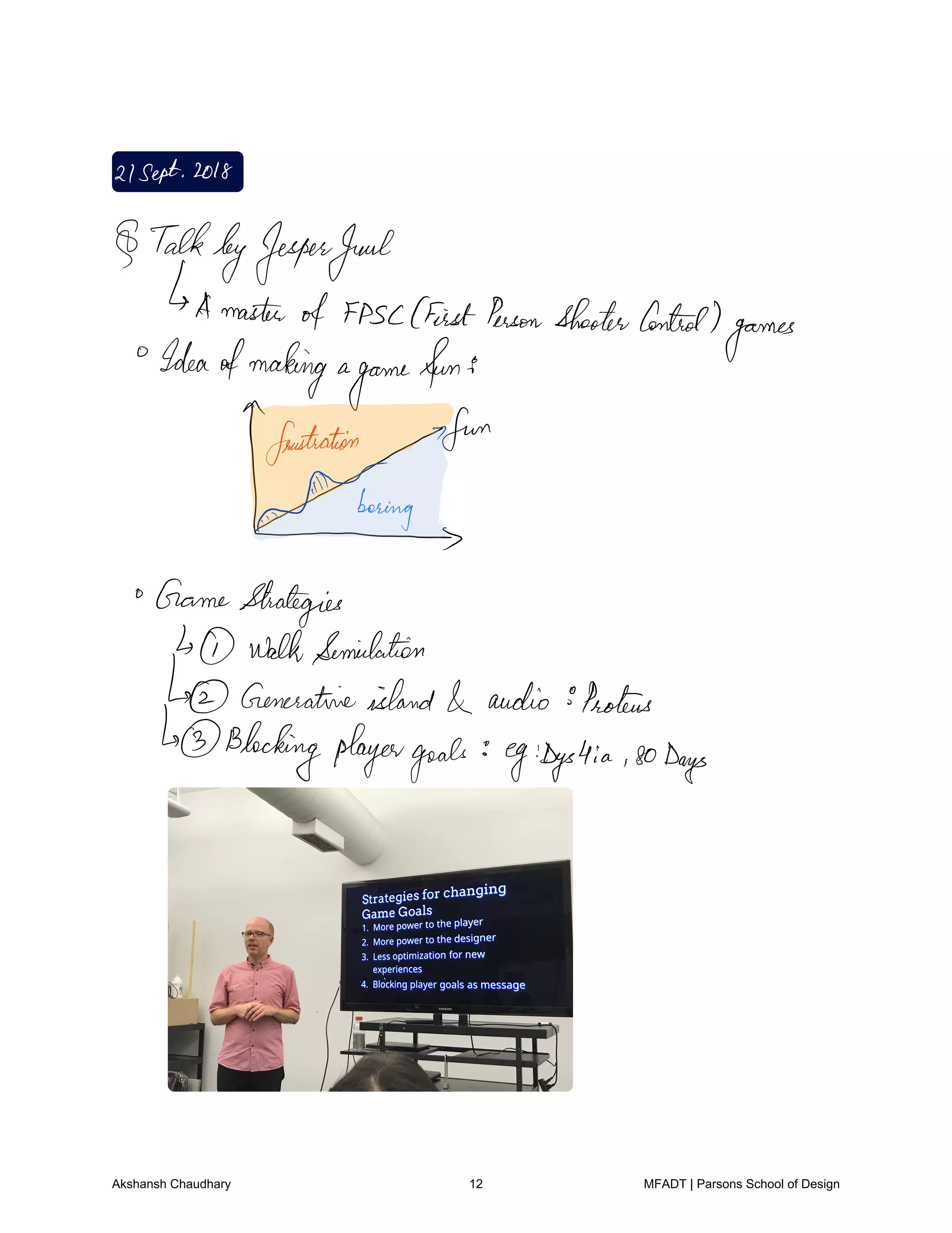 21Sept2018
TalkbyJesperJuul
Amaster
of fPsc FirstPersonShooterControl
games
Ideaofmaking a
game
fun's
frustration 7
xTm
GameStrategies
walkSemidation
Generativeisland audio Proteus
Blocking playergoals egDgs4ia soDays
Akshansh Chaudhary 12 MFADT | Parsons School of Design
 