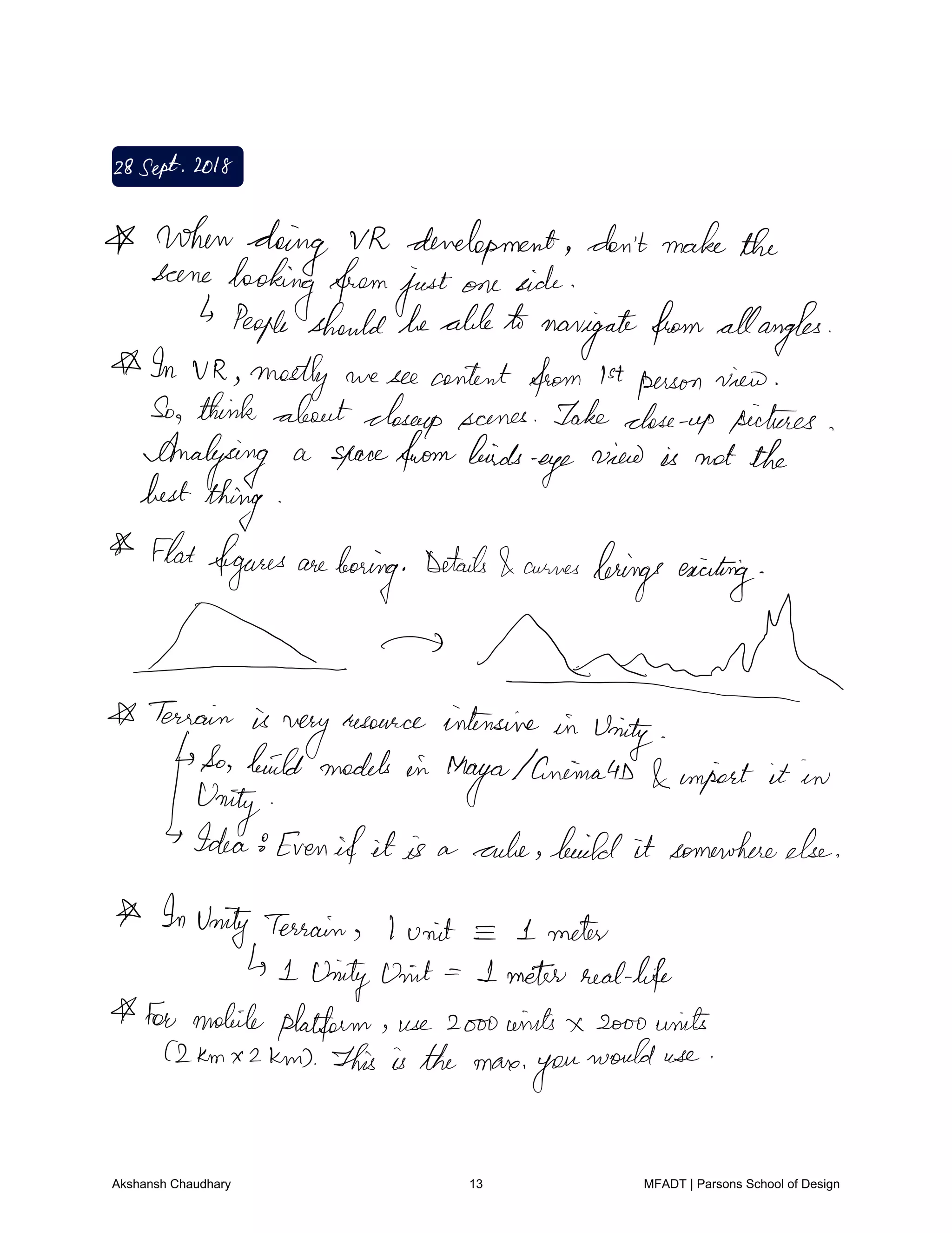 28Sept2018
whendoing VR development don'tmakethe
scene
looking fromjustone side
People shouldbeable to
navigatefrom allangles
In VR mostly we see content from 1stperson view
So think aboutcloseup scenes Take close up pictures
Analysing a spacefrombirds
eye
view is not the
best
thing
Flatfigures are
boring
Details auras brings exciting
needTerrain is
very
resource intensive in
Unity
So build models in
Maya animated import it in
Unity
Idea8Even if it is a rule build it somewhereelse
InUnity Terrain I unit I meter
I Unity int I meter reallife
For mobile platform use 2ooowints x sooo units
2km x 2km This is the mare
you
would use
Akshansh Chaudhary 13 MFADT | Parsons School of Design
 