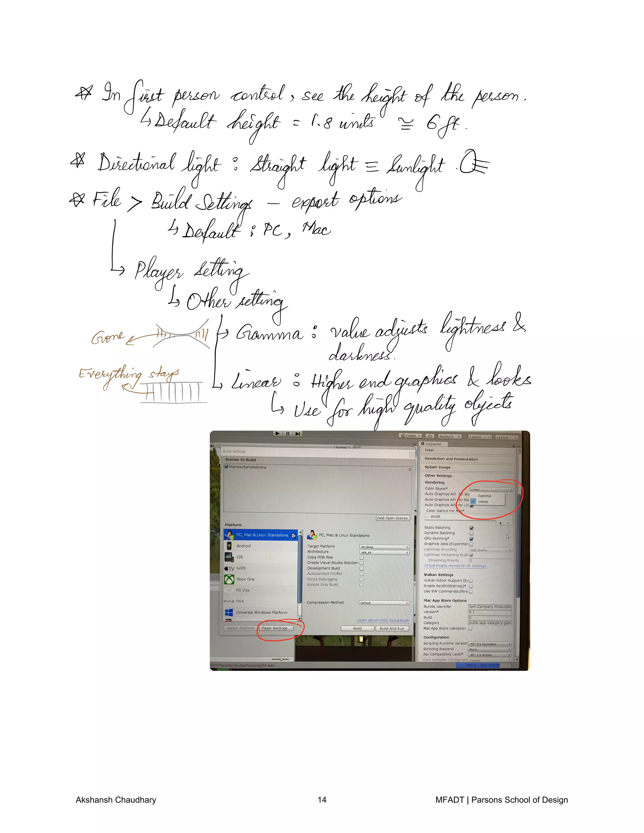 Infirstperson control see theheightoftheperson
4Default height I 8winds
6ft
Directional
light straight light Sunlight
File Buildsettings exportoptions
Default Pc Mac
player setting
Othersetting
aone THE Gamma valueadjusts lightness
darkness
Everything linear 3 Higherendgraphics
looks
HM 4 useforhighqualityobjects
O
O
Akshansh Chaudhary 14 MFADT | Parsons School of Design
 